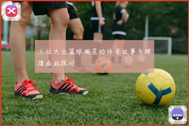 三位杰出篮球明星的传奇故事与辉煌成就探讨