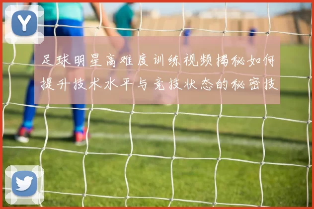 足球明星高难度训练视频揭秘如何提升技术水平与竞技状态的秘密技巧