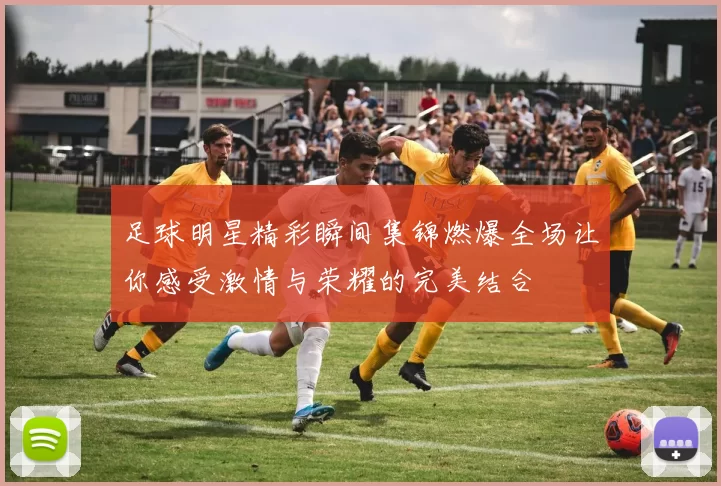 足球明星精彩瞬间集锦燃爆全场让你感受激情与荣耀的完美结合