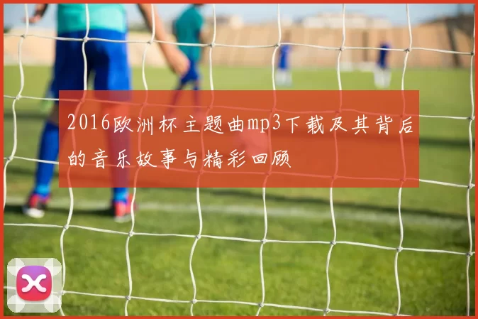 2016欧洲杯主题曲mp3下载及其背后的音乐故事与精彩回顾