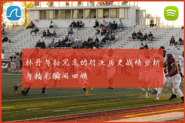 林丹与孙完虎的对决历史战绩分析与精彩瞬间回顾
