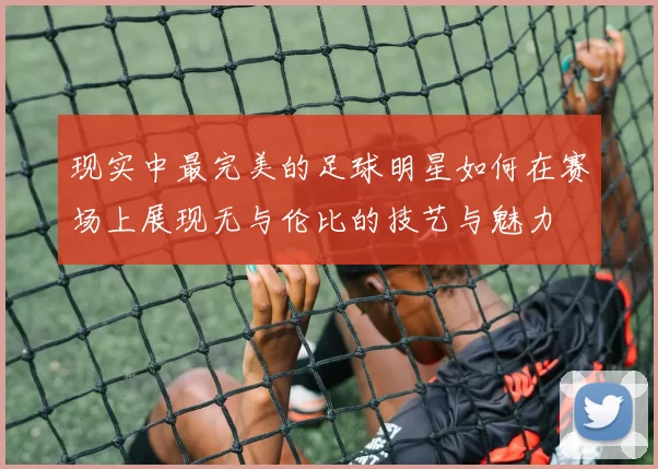 现实中最完美的足球明星如何在赛场上展现无与伦比的技艺与魅力
