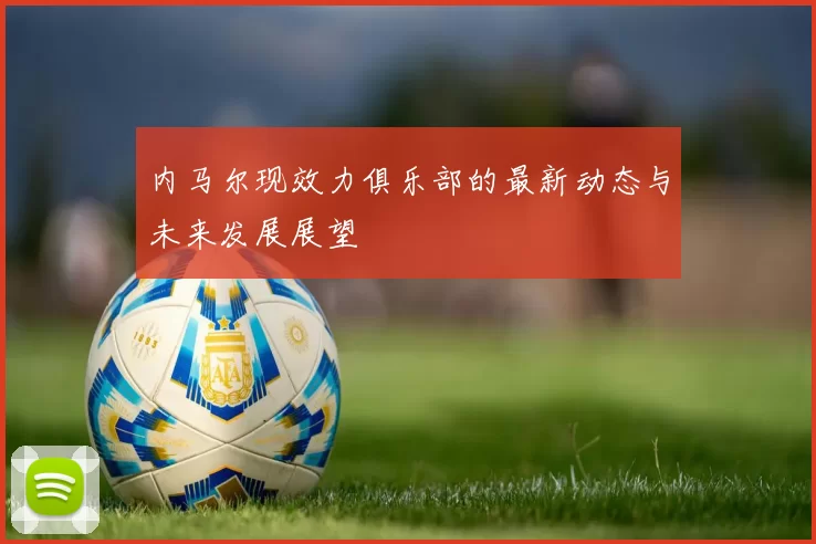 内马尔现效力俱乐部的最新动态与未来发展展望