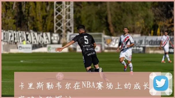 卡里斯勒韦尔在NBA赛场上的成长与突破之路探讨