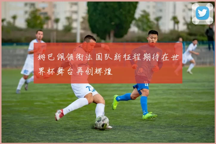 姆巴佩领衔法国队新征程期待在世界杯舞台再创辉煌