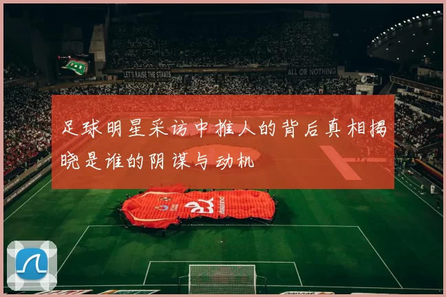 足球明星采访中推人的背后真相揭晓是谁的阴谋与动机
