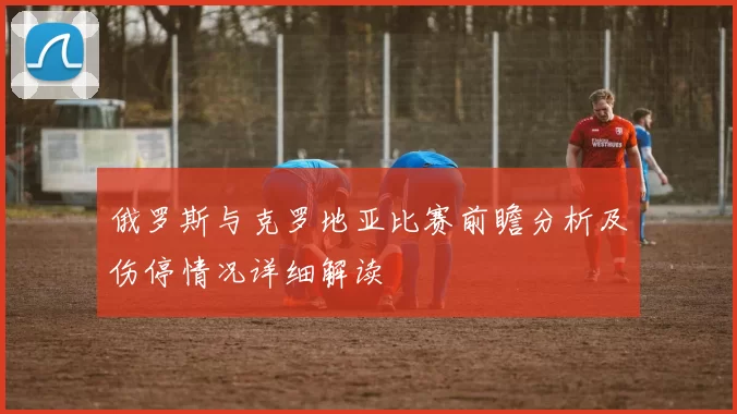 俄罗斯与克罗地亚比赛前瞻分析及伤停情况详细解读
